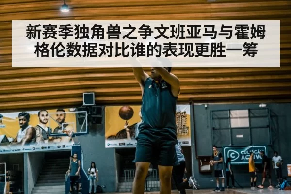 新赛季独角兽之争文班亚马与霍姆格伦数据对比谁的表现更胜一筹