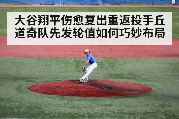 大谷翔平伤愈复出重返投手丘 道奇队先发轮值如何巧妙布局
