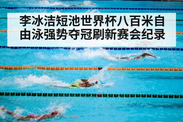 李冰洁短池世界杯八百米自由泳强势夺冠刷新赛会纪录