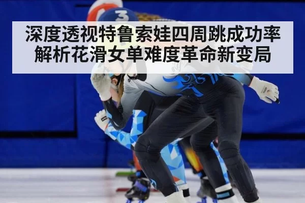 深度透视特鲁索娃四周跳成功率解析花滑女单难度革命新变局